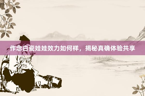 作念白瓷娃娃效力如何样，揭秘真确体验共享