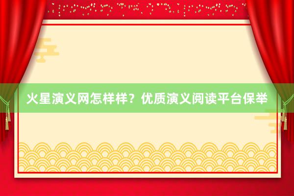 火星演义网怎样样？优质演义阅读平台保举