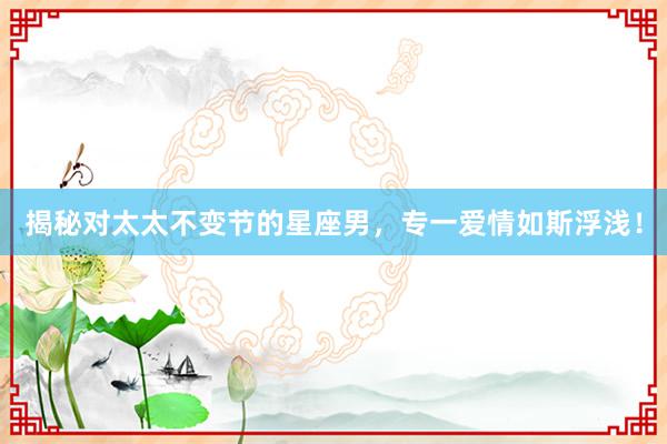 揭秘对太太不变节的星座男，专一爱情如斯浮浅！