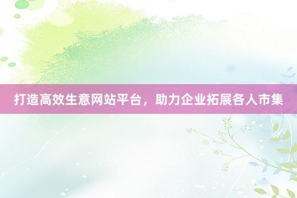 打造高效生意网站平台，助力企业拓展各人市集
